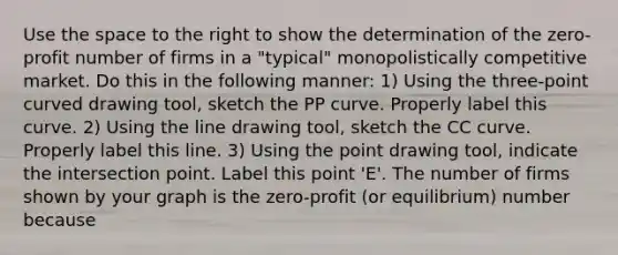 Use <a href='https://www.questionai.com/knowledge/k0Lyloclid-the-space' class='anchor-knowledge'>the space</a> to the right to show the determination of the zero-profit number of firms in a "typical" monopolistically competitive market. Do this in the following manner: 1) Using the three-point curved drawing tool, sketch the PP curve. Properly label this curve. 2) Using the line drawing tool, sketch the CC curve. Properly label this line. 3) Using the point drawing tool, indicate the intersection point. Label this point 'E'. The number of firms shown by your graph is the zero-profit (or equilibrium) number because