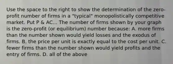 Use the space to the right to show the determination of the ​zero-profit number of firms in a​ "typical" monopolistically competitive market. Put P & AC... The number of firms shown by your graph is the ​zero-profit ​(or equilibrium) number​ because: A. more firms than the number shown would yield losses and the exodus of firms. B. the price per unit is exactly equal to the cost per unit. C. fewer firms than the number shown would yield profits and the entry of firms. D. all of the above