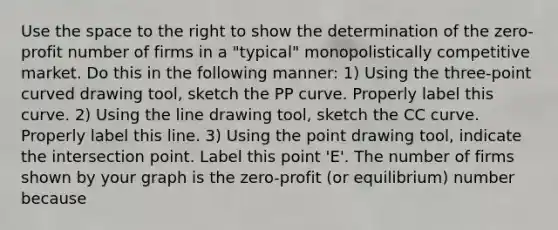 Use the space to the right to show the determination of the ​zero-profit number of firms in a​ "typical" monopolistically competitive market. Do this in the following​ manner: ​1) Using the​ three-point curved drawing tool​, sketch the PP curve. Properly label this curve. ​2) Using the line drawing tool​, sketch the CC curve. Properly label this line. ​3) Using the point drawing tool​, indicate the intersection point. Label this point​ 'E'. The number of firms shown by your graph is the ​zero-profit ​(or equilibrium) number because