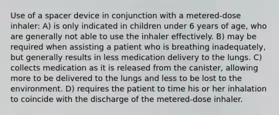 Use of a spacer device in conjunction with a metered-dose inhaler: A) is only indicated in children under 6 years of age, who are generally not able to use the inhaler effectively. B) may be required when assisting a patient who is breathing inadequately, but generally results in less medication delivery to the lungs. C) collects medication as it is released from the canister, allowing more to be delivered to the lungs and less to be lost to the environment. D) requires the patient to time his or her inhalation to coincide with the discharge of the metered-dose inhaler.