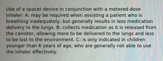 Use of a spacer device in conjunction with a metered-dose inhaler: A: may be required when assisting a patient who is breathing inadequately, but generally results in less medication delivery to the lungs. B: collects medication as it is released from the canister, allowing more to be delivered to the lungs and less to be lost to the environment. C: is only indicated in children younger than 6 years of age, who are generally not able to use the inhaler effectively.