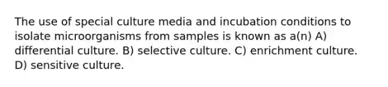 The use of special culture media and incubation conditions to isolate microorganisms from samples is known as a(n) A) differential culture. B) selective culture. C) enrichment culture. D) sensitive culture.