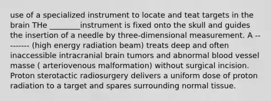 use of a specialized instrument to locate and teat targets in the brain THe ________instrument is fixed onto the skull and guides the insertion of a needle by three-dimensional measurement. A --------- (high energy radiation beam) treats deep and often inaccessible intracranial brain tumors and abnormal blood vessel masse ( arteriovenous malformation) without surgical incision. Proton sterotactic radiosurgery delivers a uniform dose of proton radiation to a target and spares surrounding normal tissue.