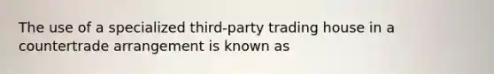 The use of a specialized third-party trading house in a countertrade arrangement is known as