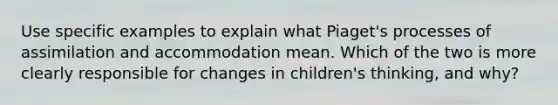 Use specific examples to explain what Piaget's processes of assimilation and accommodation mean. Which of the two is more clearly responsible for changes in children's thinking, and why?