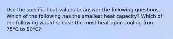 Use the specific heat values to answer the following questions. Which of the following has the smallest heat capacity? Which of the following would release the most heat upon cooling from 75°C to 50°C?