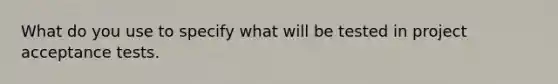 What do you use to specify what will be tested in project acceptance tests.