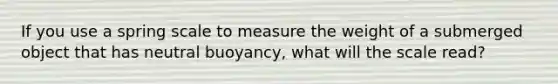 If you use a spring scale to measure the weight of a submerged object that has neutral buoyancy, what will the scale read?