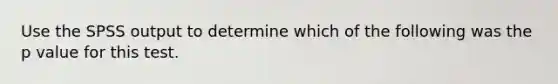 Use the SPSS output to determine which of the following was the p value for this test.