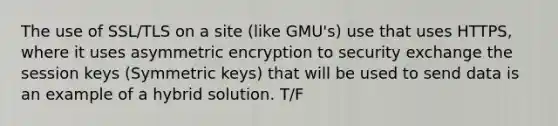 The use of SSL/TLS on a site (like GMU's) use that uses HTTPS, where it uses asymmetric encryption to security exchange the session keys (Symmetric keys) that will be used to send data is an example of a hybrid solution. T/F