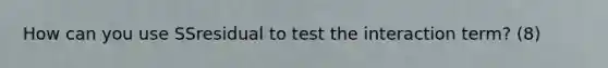 How can you use SSresidual to test the interaction term? (8)