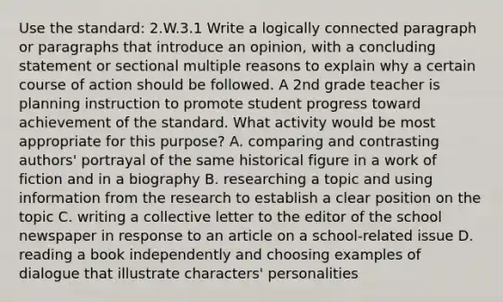 Use the standard: 2.W.3.1 Write a logically connected paragraph or paragraphs that introduce an opinion, with a concluding statement or sectional multiple reasons to explain why a certain course of action should be followed. A 2nd grade teacher is planning instruction to promote student progress toward achievement of the standard. What activity would be most appropriate for this purpose? A. comparing and contrasting authors' portrayal of the same historical figure in a work of fiction and in a biography B. researching a topic and using information from the research to establish a clear position on the topic C. writing a collective letter to the editor of the school newspaper in response to an article on a school-related issue D. reading a book independently and choosing examples of dialogue that illustrate characters' personalities