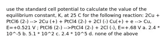 use the standard cell potential to calculate the value of the equilibrium constant, K, at 25 C for the following reaction: 2Cu + PtCl6 (2-) --> 2Cu (+) + PtCl4 (2-) + 2Cl (-) Cu(+) + e --> Cu, E=+0.521 V ; PtCl6 (2-) -->PtCl4 (2-) + 2Cl (-), E=+.68 V a. 2.4 * 10^-5 b. 5.1 * 10^2 c. 2.4 * 10^5 d. none of the above