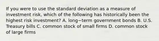 If you were to use the standard deviation as a measure of investment​ risk, which of the following has historically been the highest risk​ investment? A. long−term government bonds B. U.S. Treasury bills C. common stock of small firms D. common stock of large firms