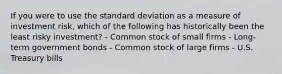 If you were to use the standard deviation as a measure of investment risk, which of the following has historically been the least risky investment? - Common stock of small firms - Long-term government bonds - Common stock of large firms - U.S. Treasury bills