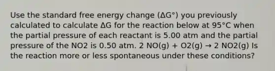 Use the standard free energy change (ΔG°) you previously calculated to calculate ΔG for the reaction below at 95°C when the partial pressure of each reactant is 5.00 atm and the partial pressure of the NO2 is 0.50 atm. 2 NO(g) + O2(g) → 2 NO2(g) Is the reaction more or less spontaneous under these conditions?