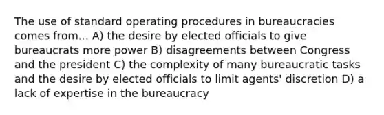 The use of standard operating procedures in bureaucracies comes from... A) the desire by elected officials to give bureaucrats more power B) disagreements between Congress and the president C) the complexity of many bureaucratic tasks and the desire by elected officials to limit agents' discretion D) a lack of expertise in the bureaucracy