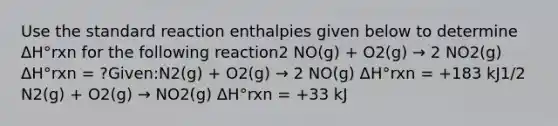 Use the standard reaction enthalpies given below to determine ΔH°rxn for the following reaction2 NO(g) + O2(g) → 2 NO2(g) ΔH°rxn = ?Given:N2(g) + O2(g) → 2 NO(g) ΔH°rxn = +183 kJ1/2 N2(g) + O2(g) → NO2(g) ΔH°rxn = +33 kJ