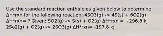 Use the standard reaction enthalpies given below to determine ΔH*rxn for the following reaction: 4SO3(g) -> 4S(s) + 6O2(g) ΔH*rxn= ? Given: SO2(g) -> S(s) + O2(g) ΔH*rxn = +296.8 kJ 2So2(g) + O2(g) -> 2SO3(g) ΔH*rxn= -197.8 kJ