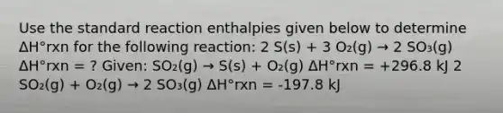 Use the standard reaction enthalpies given below to determine ΔH°rxn for the following reaction: 2 S(s) + 3 O₂(g) → 2 SO₃(g) ΔH°rxn = ? Given: SO₂(g) → S(s) + O₂(g) ΔH°rxn = +296.8 kJ 2 SO₂(g) + O₂(g) → 2 SO₃(g) ΔH°rxn = -197.8 kJ