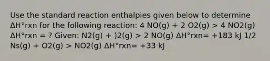 Use the standard reaction enthalpies given below to determine ΔH°rxn for the following reaction: 4 NO(g) + 2 O2(g) > 4 NO2(g) ΔH°rxn = ? Given: N2(g) + )2(g) > 2 NO(g) ΔH°rxn= +183 kJ 1/2 Ns(g) + O2(g) > NO2(g) ΔH°rxn= +33 kJ