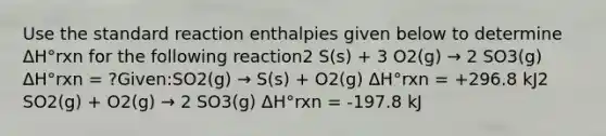 Use the standard reaction enthalpies given below to determine ΔH°rxn for the following reaction2 S(s) + 3 O2(g) → 2 SO3(g) ΔH°rxn = ?Given:SO2(g) → S(s) + O2(g) ΔH°rxn = +296.8 kJ2 SO2(g) + O2(g) → 2 SO3(g) ΔH°rxn = -197.8 kJ