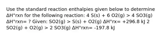 Use the standard reaction enthalpies given below to determine ΔH°rxn for the following reaction: 4 S(s) + 6 O2(g) > 4 SO3(g) ΔH°rxn= ? Given: SO2(g) > S(s) + O2(g) ΔH°rx= +296.8 kJ 2 SO2(g) + O2(g) > 2 SO3(g) ΔH°rxn= -197.8 kJ