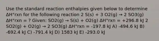 Use the standard reaction enthalpies given below to determine ΔH°rxn for the following reaction 2 S(s) + 3 O2(g) → 2 SO3(g) ΔH°rxn = ? Given: SO2(g) → S(s) + O2(g) ΔH°rxn = +296.8 kJ 2 SO2(g) + O2(g) → 2 SO3(g) ΔH°rxn = -197.8 kJ A) -494.6 kJ B) -692.4 kJ C) -791.4 kJ D) 1583 kJ E) -293.0 kJ