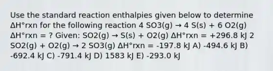 Use the standard reaction enthalpies given below to determine ΔH°rxn for the following reaction 4 SO3(g) → 4 S(s) + 6 O2(g) ΔH°rxn = ? Given: SO2(g) → S(s) + O2(g) ΔH°rxn = +296.8 kJ 2 SO2(g) + O2(g) → 2 SO3(g) ΔH°rxn = -197.8 kJ A) -494.6 kJ B) -692.4 kJ C) -791.4 kJ D) 1583 kJ E) -293.0 kJ