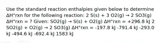 Use the standard reaction enthalpies given below to determine ΔH°rxn for the following reaction: 2 S(s) + 3 O2(g) → 2 SO3(g) ΔH°rxn = ? Given: SO2(g) → S(s) + O2(g) ΔH°rxn = +296.8 kJ 2 SO2(g) + O2(g) → 2 SO3(g) ΔH°rxn = -197.8 kJ -791.4 kJ -293.0 kJ -494.6 kJ -692.4 kJ 1583 kJ