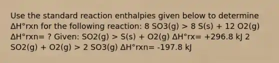 Use the standard reaction enthalpies given below to determine ΔH°rxn for the following reaction: 8 SO3(g) > 8 S(s) + 12 O2(g) ΔH°rxn= ? Given: SO2(g) > S(s) + O2(g) ΔH°rx= +296.8 kJ 2 SO2(g) + O2(g) > 2 SO3(g) ΔH°rxn= -197.8 kJ