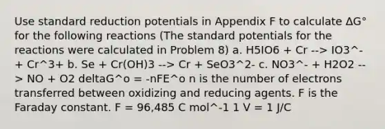 Use standard reduction potentials in Appendix F to calculate ∆G° for the following reactions (The standard potentials for the reactions were calculated in Problem 8) a. H5IO6 + Cr --> IO3^- + Cr^3+ b. Se + Cr(OH)3 --> Cr + SeO3^2- c. NO3^- + H2O2 --> NO + O2 deltaG^o = -nFE^o n is the number of electrons transferred between oxidizing and reducing agents. F is the Faraday constant. F = 96,485 C mol^-1 1 V = 1 J/C