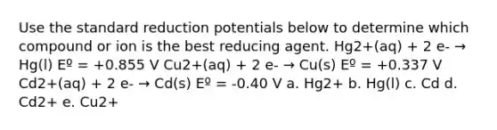 Use the standard reduction potentials below to determine which compound or ion is the best reducing agent. Hg2+(aq) + 2 e- → Hg(l) Eº = +0.855 V Cu2+(aq) + 2 e- → Cu(s) Eº = +0.337 V Cd2+(aq) + 2 e- → Cd(s) Eº = -0.40 V a. Hg2+ b. Hg(l) c. Cd d. Cd2+ e. Cu2+