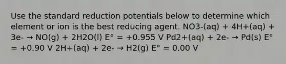 Use the standard reduction potentials below to determine which element or ion is the best reducing agent. NO3-(aq) + 4H+(aq) + 3e- → NO(g) + 2H2O(l) E° = +0.955 V Pd2+(aq) + 2e- → Pd(s) E° = +0.90 V 2H+(aq) + 2e- → H2(g) E° = 0.00 V