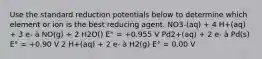 Use the standard reduction potentials below to determine which element or ion is the best reducing agent. NO3-(aq) + 4 H+(aq) + 3 e- à NO(g) + 2 H2O() E° = +0.955 V Pd2+(aq) + 2 e- à Pd(s) E° = +0.90 V 2 H+(aq) + 2 e- à H2(g) E° = 0.00 V