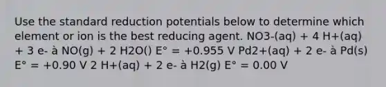 Use the standard reduction potentials below to determine which element or ion is the best reducing agent. NO3-(aq) + 4 H+(aq) + 3 e- à NO(g) + 2 H2O() E° = +0.955 V Pd2+(aq) + 2 e- à Pd(s) E° = +0.90 V 2 H+(aq) + 2 e- à H2(g) E° = 0.00 V