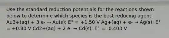 Use the standard reduction potentials for the reactions shown below to determine which species is the best reducing agent. Au3+(aq) + 3 e- → Au(s); E° = +1.50 V Ag+(aq) + e- → Ag(s); E° = +0.80 V Cd2+(aq) + 2 e- → Cd(s); E° = -0.403 V