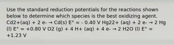 Use the standard reduction potentials for the reactions shown below to determine which species is the best oxidizing agent. Cd2+(aq) + 2 e- → Cd(s) E° = - 0.40 V Hg22+ (aq) + 2 e- → 2 Hg (l) E° = +0.80 V O2 (g) + 4 H+ (aq) + 4 e- → 2 H2O (l) E° = +1.23 V