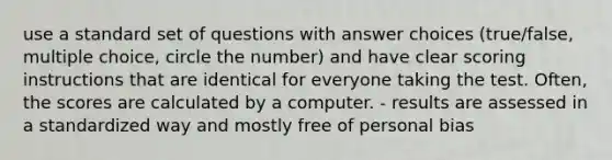 use a standard set of questions with answer choices (true/false, multiple choice, circle the number) and have clear scoring instructions that are identical for everyone taking the test. Often, the scores are calculated by a computer. - results are assessed in a standardized way and mostly free of personal bias