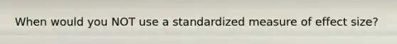 When would you NOT use a standardized measure of effect size?