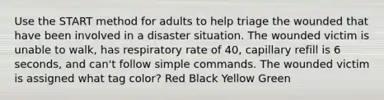 Use the START method for adults to help triage the wounded that have been involved in a disaster situation. The wounded victim is unable to walk, has respiratory rate of 40, capillary refill is 6 seconds, and can't follow simple commands. The wounded victim is assigned what tag color? Red Black Yellow Green