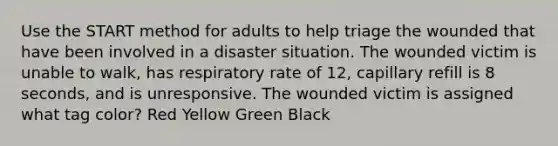 Use the START method for adults to help triage the wounded that have been involved in a disaster situation. The wounded victim is unable to walk, has respiratory rate of 12, capillary refill is 8 seconds, and is unresponsive. The wounded victim is assigned what tag color? Red Yellow Green Black