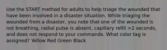 Use the START method for adults to help triage the wounded that have been involved in a disaster situation. While triaging the wounded from a disaster, you note that one of the wounded is not breathing, radial pulse is absent, capillary refill >2 seconds, and does not respond to your commands. What color tag is assigned? Yellow Red Green Black