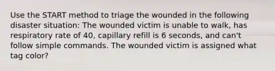 Use the START method to triage the wounded in the following disaster situation: The wounded victim is unable to walk, has respiratory rate of 40, capillary refill is 6 seconds, and can't follow simple commands. The wounded victim is assigned what tag color?