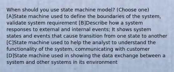 When should you use state machine model? (Choose one) [A]State machine used to define the boundaries of the system, validate system requirement [B]Describe how a system responses to external and internal events; It shows system states and events that cause transition from one state to another [C]State machine used to help the analyst to understand the functionality of the system, communicating with customer [D]State machine used in showing the data exchange between a system and other systems in its environment