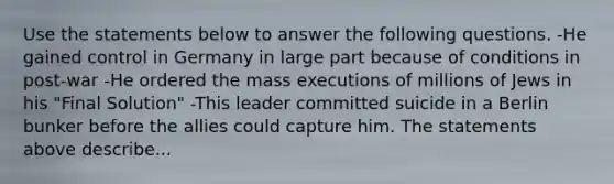 Use the statements below to answer the following questions. -He gained control in Germany in large part because of conditions in post-war -He ordered the mass executions of millions of Jews in his "Final Solution" -This leader committed suicide in a Berlin bunker before the allies could capture him. The statements above describe...