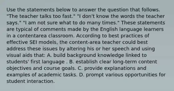 Use the statements below to answer the question that follows. "The teacher talks too fast." "I don't know the words the teacher says." "I am not sure what to do many times." These statements are typical of comments made by the English language learners in a contentarea classroom. According to best practices of effective SEI models, the content-area teacher could best address these issues by altering his or her speech and using visual aids that: A. build background knowledge linked to students' first language . B. establish clear long-term content objectives and course goals. C. provide explanations and examples of academic tasks. D. prompt various opportunities for student interaction.