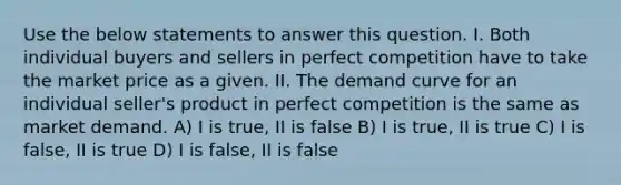 Use the below statements to answer this question. I. Both individual buyers and sellers in perfect competition have to take the market price as a given. II. The demand curve for an individual seller's product in perfect competition is the same as market demand. A) I is true, II is false B) I is true, II is true C) I is false, II is true D) I is false, II is false