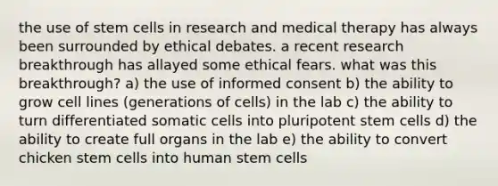 the use of stem cells in research and medical therapy has always been surrounded by ethical debates. a recent research breakthrough has allayed some ethical fears. what was this breakthrough? a) the use of informed consent b) the ability to grow cell lines (generations of cells) in the lab c) the ability to turn differentiated somatic cells into pluripotent stem cells d) the ability to create full organs in the lab e) the ability to convert chicken stem cells into human stem cells