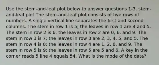 Use the stem-and-leaf plot below to answer questions 1-3. stem-and-leaf plot The stem-and-leaf plot consists of five rows of numbers. A single vertical line separates the first and second columns. The stem in row 1 is 5; the leaves in row 1 are 4 and 5. The stem in row 2 is 6; the leaves in row 2 are 0, 6, and 9. The stem in row 3 is 7; the leaves in row 3 are 2, 3, 4, 5, and 5. The stem in row 4 is 8; the leaves in row 4 are 1, 2, 8, and 9. The stem in row 5 is 9; the leaves in row 5 are 5 and 6. A key in the corner reads 5 line 4 equals 54. What is the mode of the data?